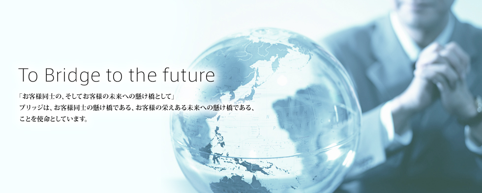 To Bridge to the future　「お客様同士の、そしてお客様の未来への懸け橋として」ブリッジは、お客様同士の懸け橋である、お客様の栄えある未来への懸け橋である、ことを使命としています。